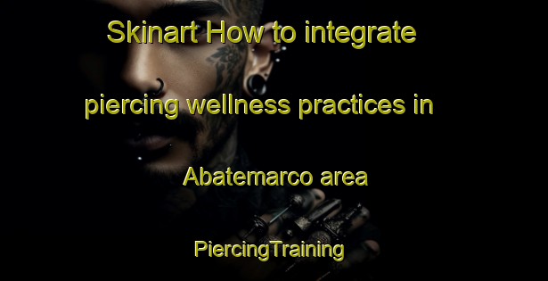 Skinart How to integrate piercing wellness practices in Abatemarco area | #PiercingTraining #PiercingClasses #SkinartTraining-Italy