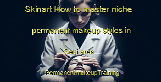 Skinart How to master niche permanent makeup styles in Seui area | PermanentmakeupTraining | PermanentmakeupClasses | SkinartTraining-Italy